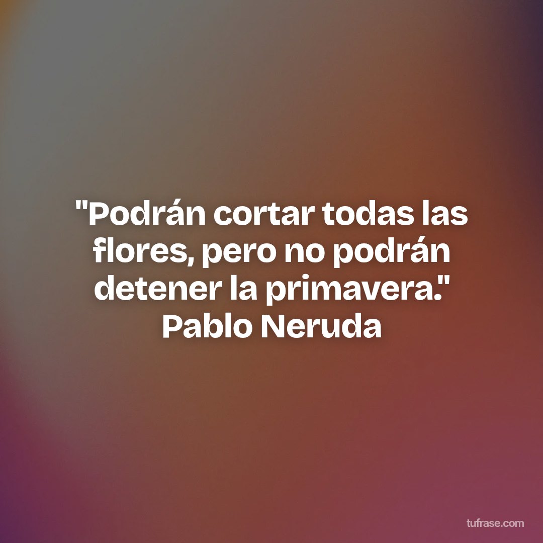 "Podrán cortar todas las flores, pero no podrán detener la primavera." Pablo Neruda