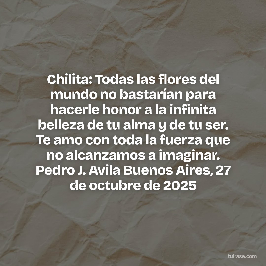 Chilita: Todas las flores del mundo no bastarían para hacerle honor a la infinita belleza de tu alma y de tu ser. Te amo con toda la fuerza que no alcanzamos a imaginar. Pedro J. Avila Buenos Aires, 27 de octubre de 2025