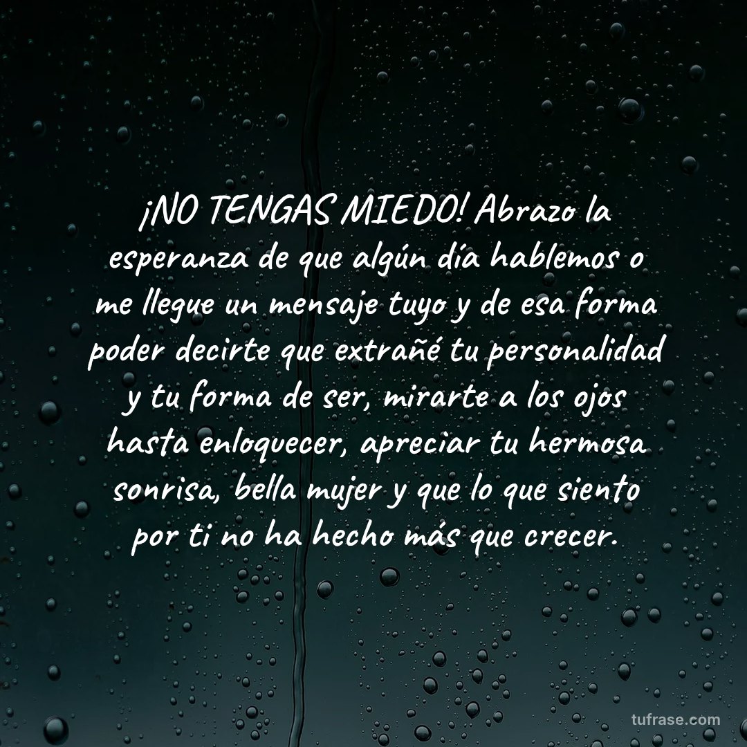 ¡NO TENGAS MIEDO! Abrazo la esperanza de que algún día hablemos o me llegue un mensaje tuyo y de esa forma poder decirte que extrañé tu personalidad y tu forma de ser, mirarte a los ojos hasta enloquecer, apreciar tu hermosa sonrisa, bella mujer y que lo que siento por ti no ha hecho más que crecer.