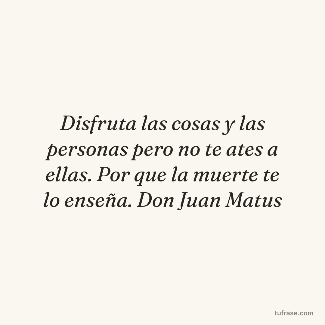 Disfruta las cosas y las personas pero no te ates a ellas. Por que la muerte te lo enseña. Don Juan Matus