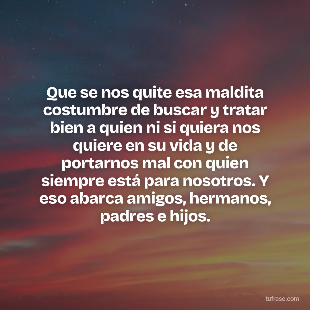 Que se nos quite esa maldita costumbre de buscar y tratar bien a quien ni si quiera nos quiere en su vida y de portarnos mal con quien siempre está para nosotros. Y eso abarca amigos, hermanos, padres e hijos.
