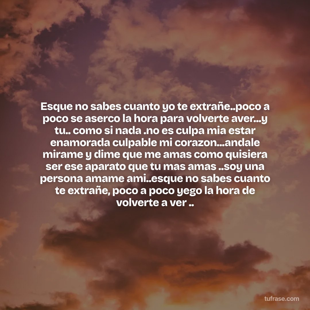 Esque no sabes cuanto yo te extrañe..poco a poco se aserco la hora para volverte aver...y tu.. como si nada .no es culpa mia estar enamorada culpable mi corazon...andale mirame y dime que me amas como quisiera ser ese aparato que tu mas amas ..soy una persona amame ami..esque no sabes cuanto te extrañe, poco a poco yego la hora de volverte a ver ..