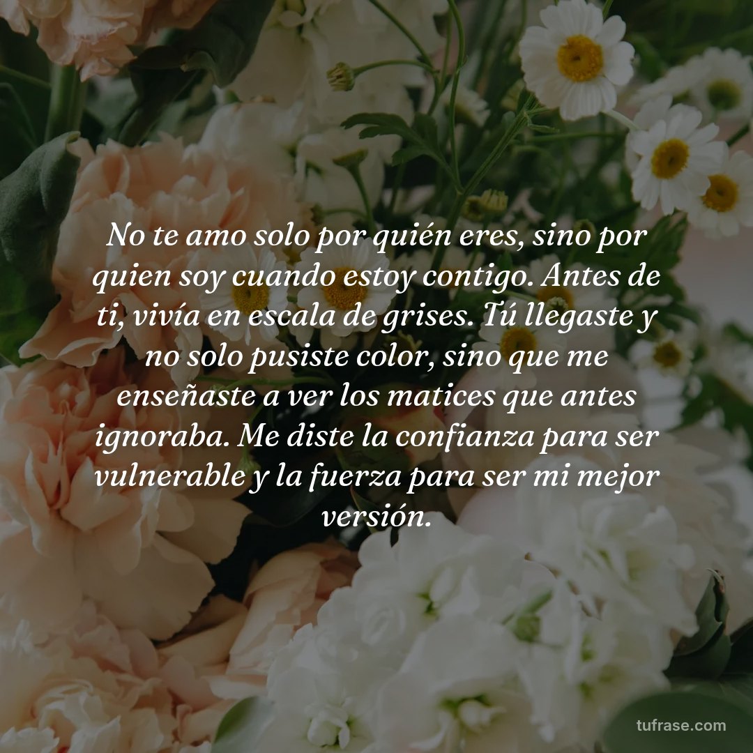 No te amo solo por quién eres, sino por quien soy cuando estoy contigo. Antes de ti, vivía en escala de grises. Tú llegaste y no solo pusiste color, sino que me enseñaste a ver los matices que antes ignoraba. Me diste la confianza para ser vulnerable y la fuerza para ser mi mejor versión.
