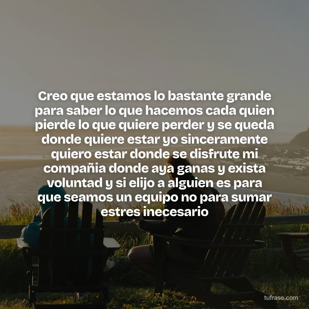 Creo que estamos lo bastante grande para saber lo que hacemos cada quien pierde lo que quiere perder y se queda donde quiere estar yo sinceramente quiero estar donde se disfrute mi compañia donde aya ganas y exista voluntad y si elijo a alguien es para que seamos un equipo no para sumar estres inecesario