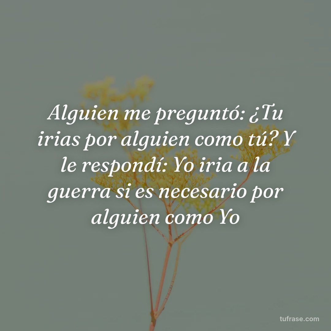 Alguien me preguntó: ¿Tu irias por alguien como tú? Y le respondí: Yo iria a la guerra si es necesario por alguien como Yo