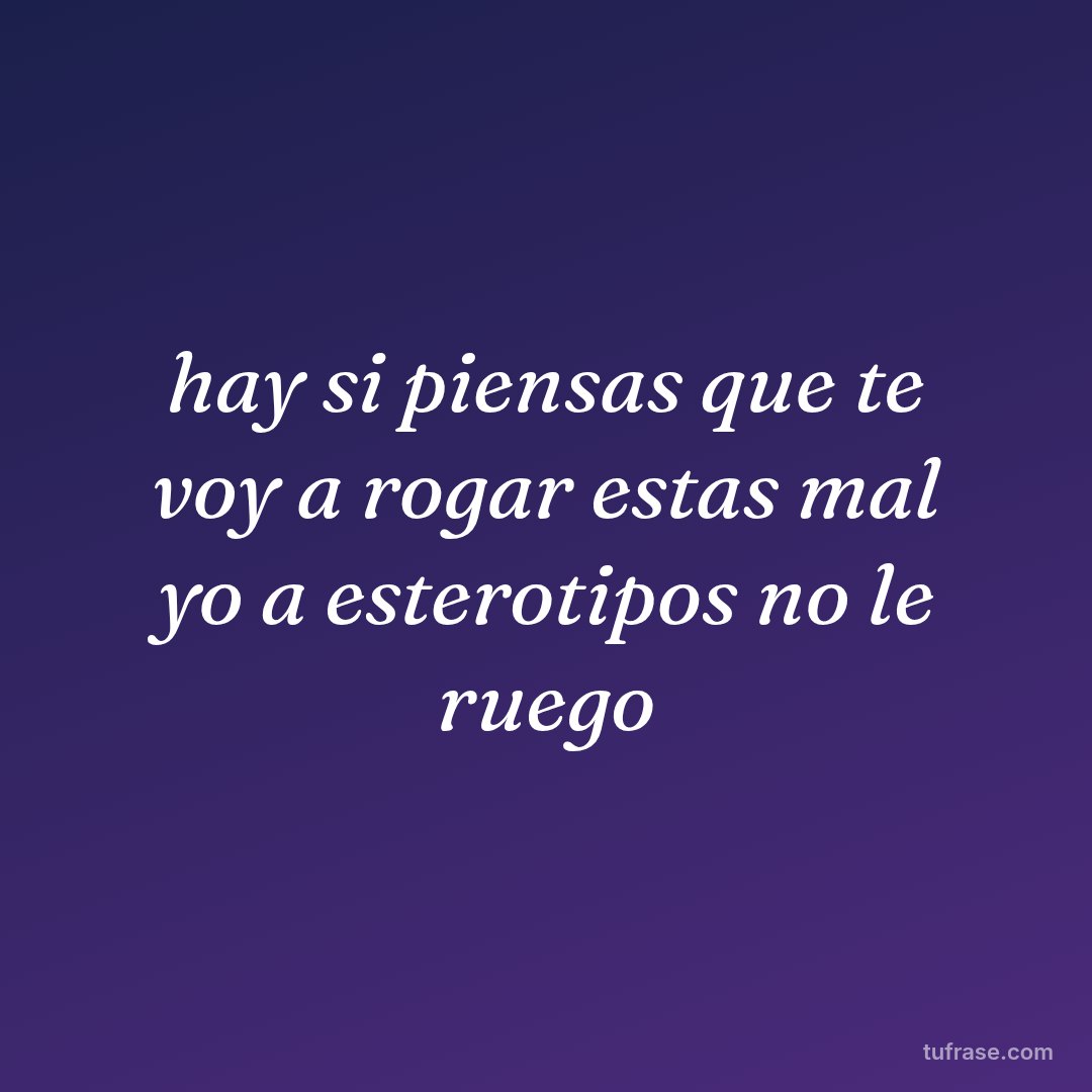 hay si piensas que te voy a rogar estas mal yo a esterotipos no le ruego
