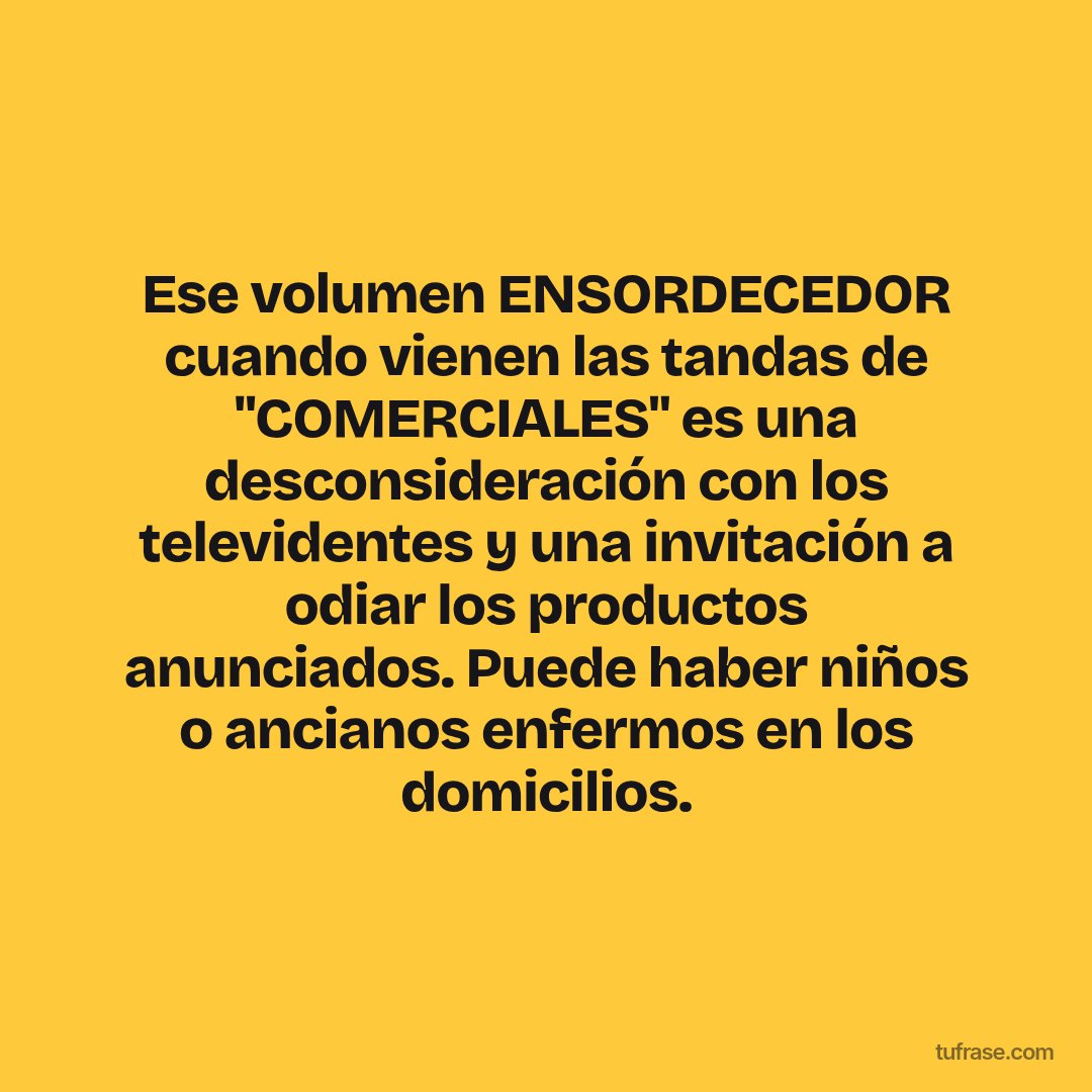 Ese volumen ENSORDECEDOR cuando vienen las tandas de "COMERCIALES" es una desconsideración con los televidentes y una invitación a odiar los productos anunciados. Puede haber niños o ancianos enfermos en los domicilios.