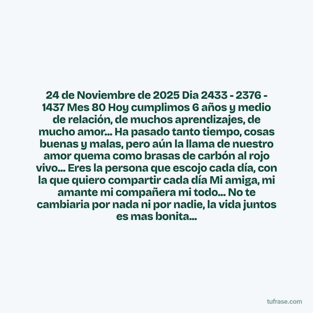 24 de Noviembre de 2025 Dia 2433 - 2376 - 1437 Mes 80 Hoy cumplimos 6 años y medio de relación, de muchos aprendizajes, de mucho amor... Ha pasado tanto tiempo, cosas buenas y malas, pero aún la llama de nuestro amor quema como brasas de carbón al rojo vivo... Eres la persona que escojo cada día, con la que quiero compartir cada día Mi amiga, mi amante mi compañera mi todo... No te cambiaria por nada ni por nadie, la vida juntos es mas bonita...