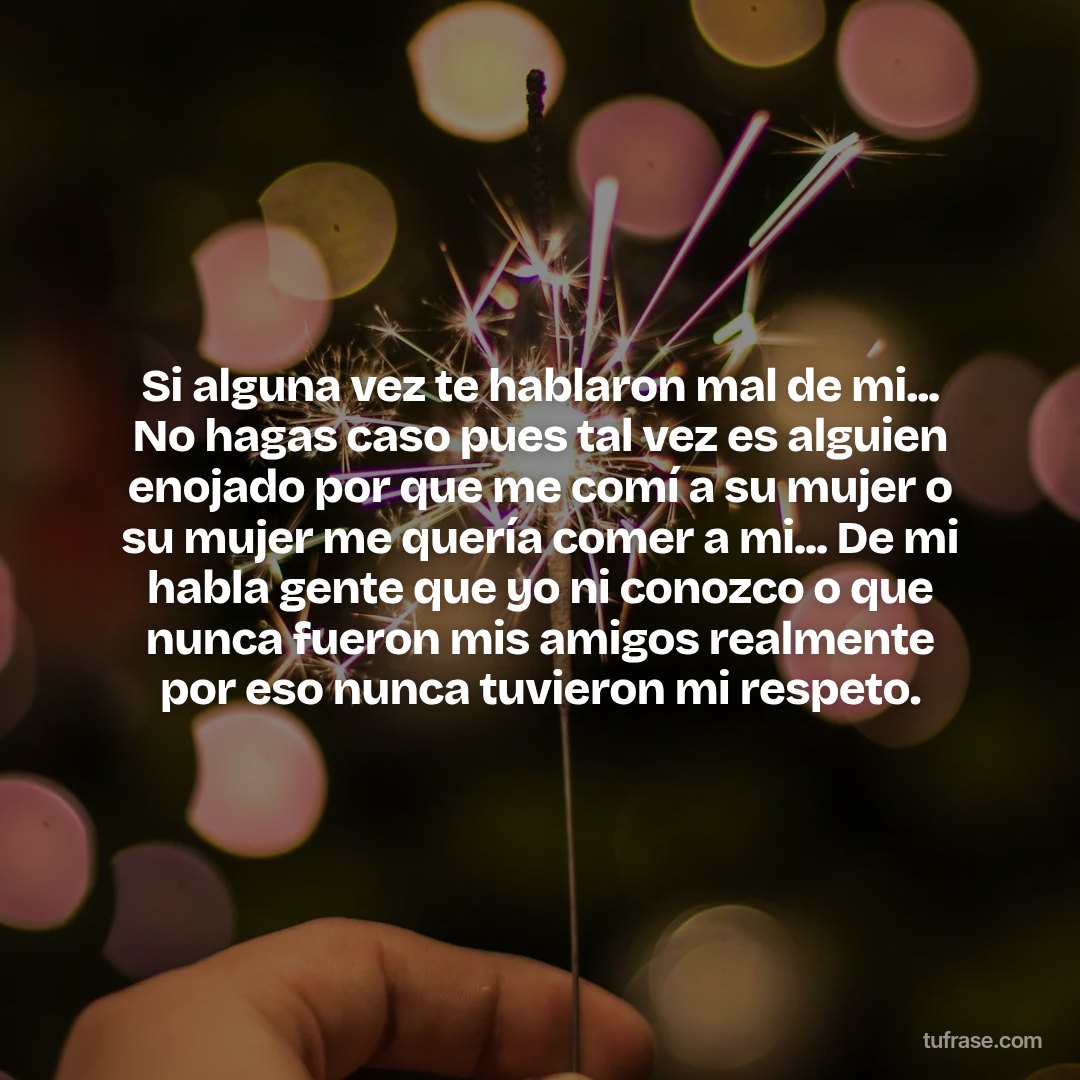 Si alguna vez te hablaron mal de mi... No hagas caso pues tal vez es alguien enojado por que me comí a su mujer o su mujer me quería comer a mi... De mi habla gente que yo ni conozco o que nunca fueron mis amigos realmente por eso nunca tuvieron mi respeto.