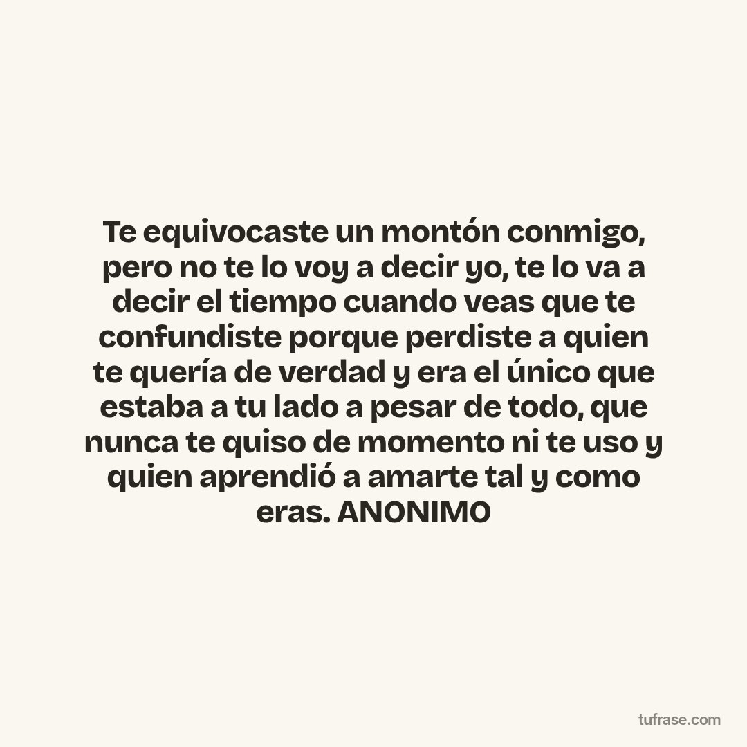 Te equivocaste un montón conmigo, pero no te lo voy a decir yo, te lo va a decir el tiempo cuando veas que te confundiste porque perdiste a quien te quería de verdad y era el único que estaba a tu lado a pesar de todo, que nunca te quiso de momento ni te uso y quien aprendió a amarte tal y como eras. ANONIMO