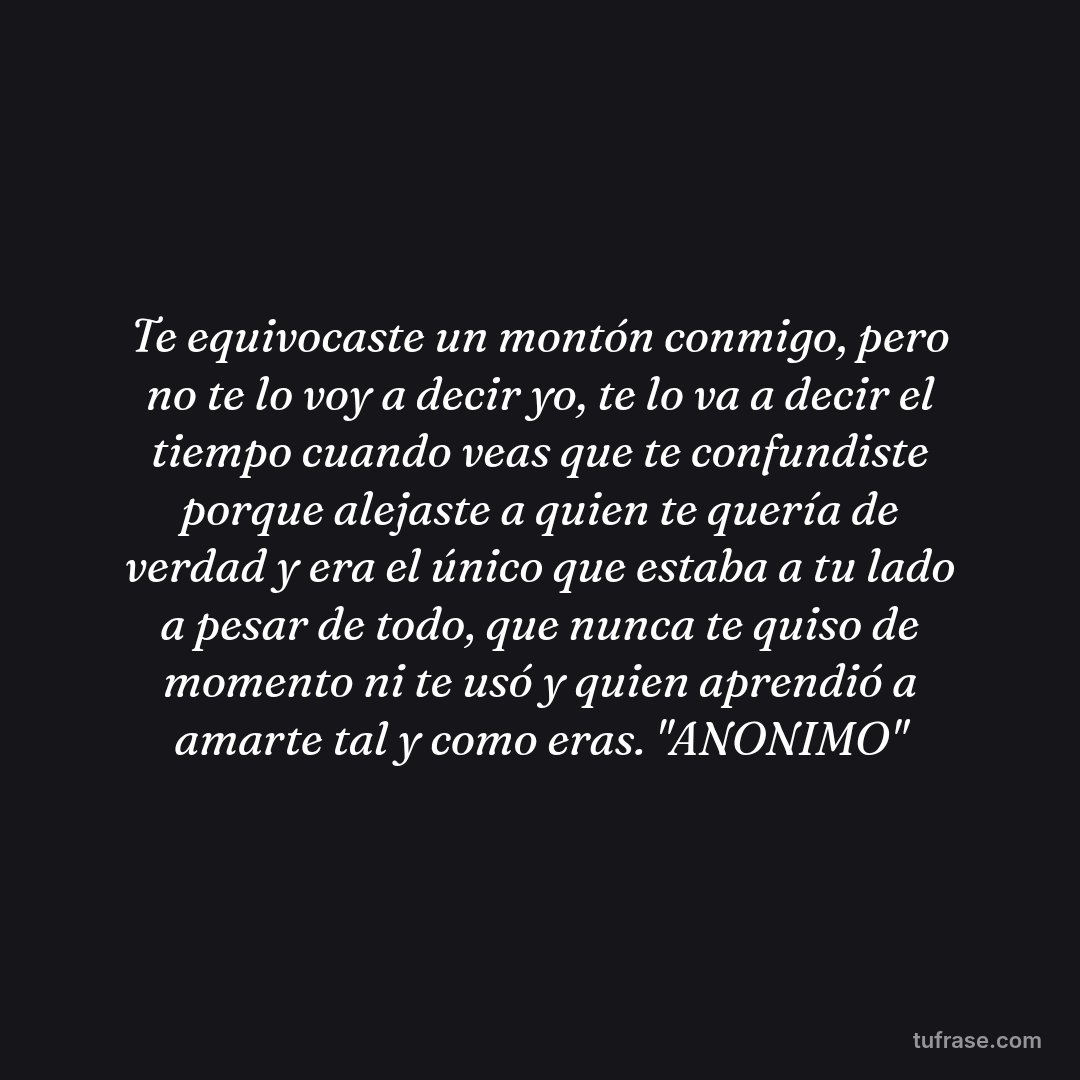 Te equivocaste un montón conmigo, pero no te lo voy a decir yo, te lo va a decir el tiempo cuando veas que te confundiste porque alejaste a quien te quería de verdad y era el único que estaba a tu lado a pesar de todo, que nunca te quiso de momento ni te usó y quien aprendió a amarte tal y como eras. "ANONIMO"