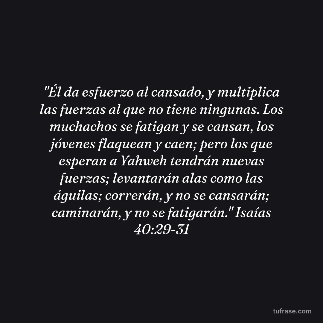 "Él da esfuerzo al cansado, y multiplica las fuerzas al que no tiene ningunas. Los muchachos se fatigan y se cansan, los jóvenes flaquean y caen; pero los que esperan a Yahweh tendrán nuevas fuerzas; levantarán alas como las águilas; correrán, y no se cansarán; caminarán, y no se fatigarán." Isaías 40:29-31