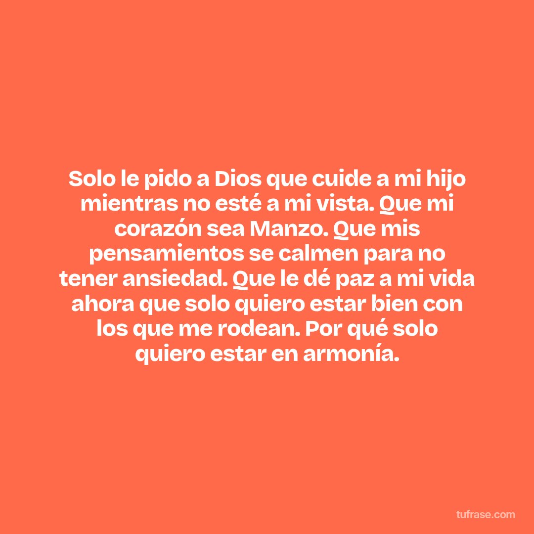 Solo le pido a Dios que cuide a mi hijo mientras no esté a mi vista. Que mi corazón sea Manzo. Que mis pensamientos se calmen para no tener ansiedad. Que le dé paz a mi vida ahora que solo quiero estar bien con los que me rodean. Por qué solo quiero estar en armonía.