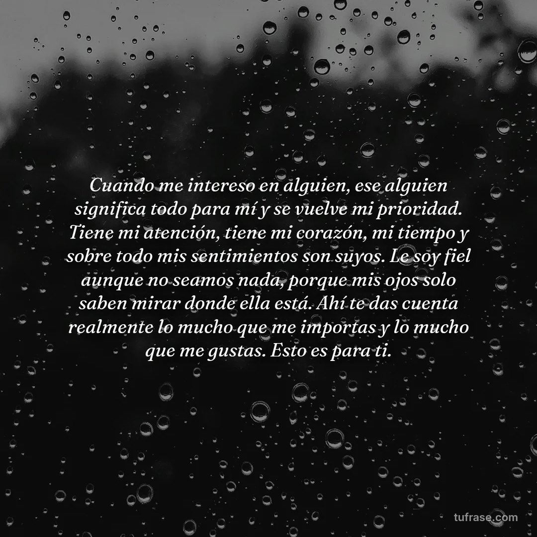 Cuando me intereso en alguien, ese alguien significa todo para mí y se vuelve mi prioridad. Tiene mi atención, tiene mi corazón, mi tiempo y sobre todo mis sentimientos son suyos. Le soy fiel aunque no seamos nada, porque mis ojos solo saben mirar donde ella está. Ahí te das cuenta realmente lo mucho que me importas y lo mucho que me gustas. Esto es para ti.