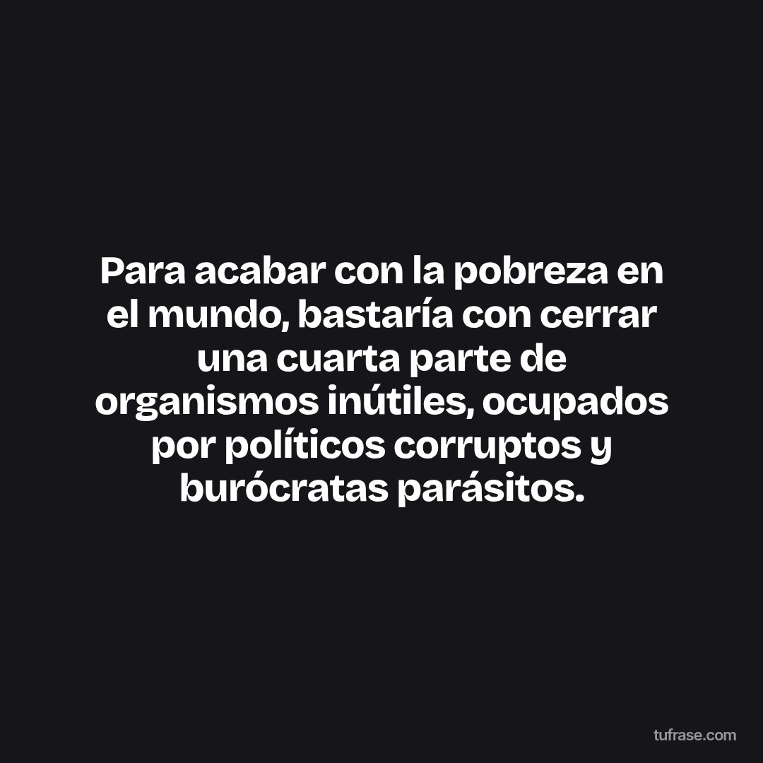 Para acabar con la pobreza en el mundo, bastaría con cerrar una cuarta parte de organismos inútiles, ocupados por políticos corruptos y burócratas parásitos.