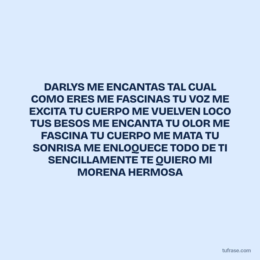 DARLYS ME ENCANTAS TAL CUAL COMO ERES ME FASCINAS TU VOZ ME EXCITA TU CUERPO ME VUELVEN LOCO TUS BESOS ME ENCANTA TU OLOR ME FASCINA TU CUERPO ME MATA TU SONRISA ME ENLOQUECE TODO DE TI SENCILLAMENTE TE QUIERO MI MORENA HERMOSA