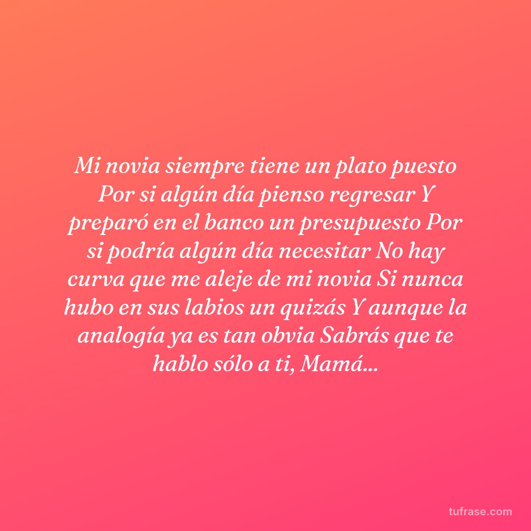 Mi novia siempre tiene un plato puesto Por si algún día pienso regresar Y preparó en el banco un presupuesto Por si podría algún día necesitar No hay curva que me aleje de mi novia Si nunca hubo en sus labios un quizás Y aunque la analogía ya es tan obvia Sabrás que te hablo sólo a ti, Mamá...