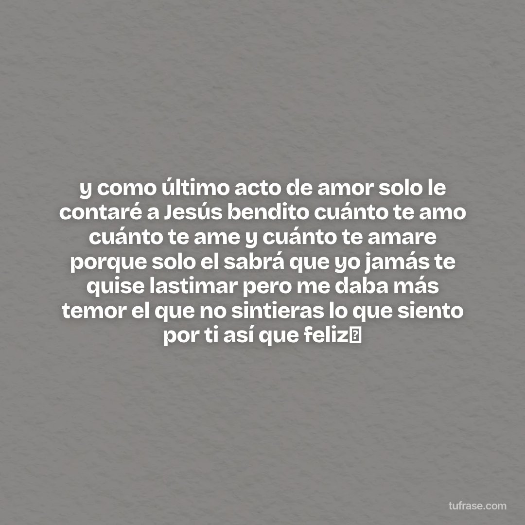 y como último acto de amor solo le contaré a Jesús bendito cuánto te amo cuánto te ame y cuánto te amare porque solo el sabrá que yo jamás te quise lastimar pero me daba más temor el que no sintieras lo que siento por ti así que feliz🤭