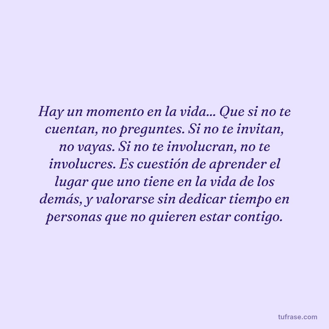 Hay un momento en la vida... Que si no te cuentan, no preguntes. Si no te invitan, no vayas. Si no te involucran, no te involucres. Es cuestión de aprender el lugar que uno tiene en la vida de los demás, y valorarse sin dedicar tiempo en personas que no quieren estar contigo.
