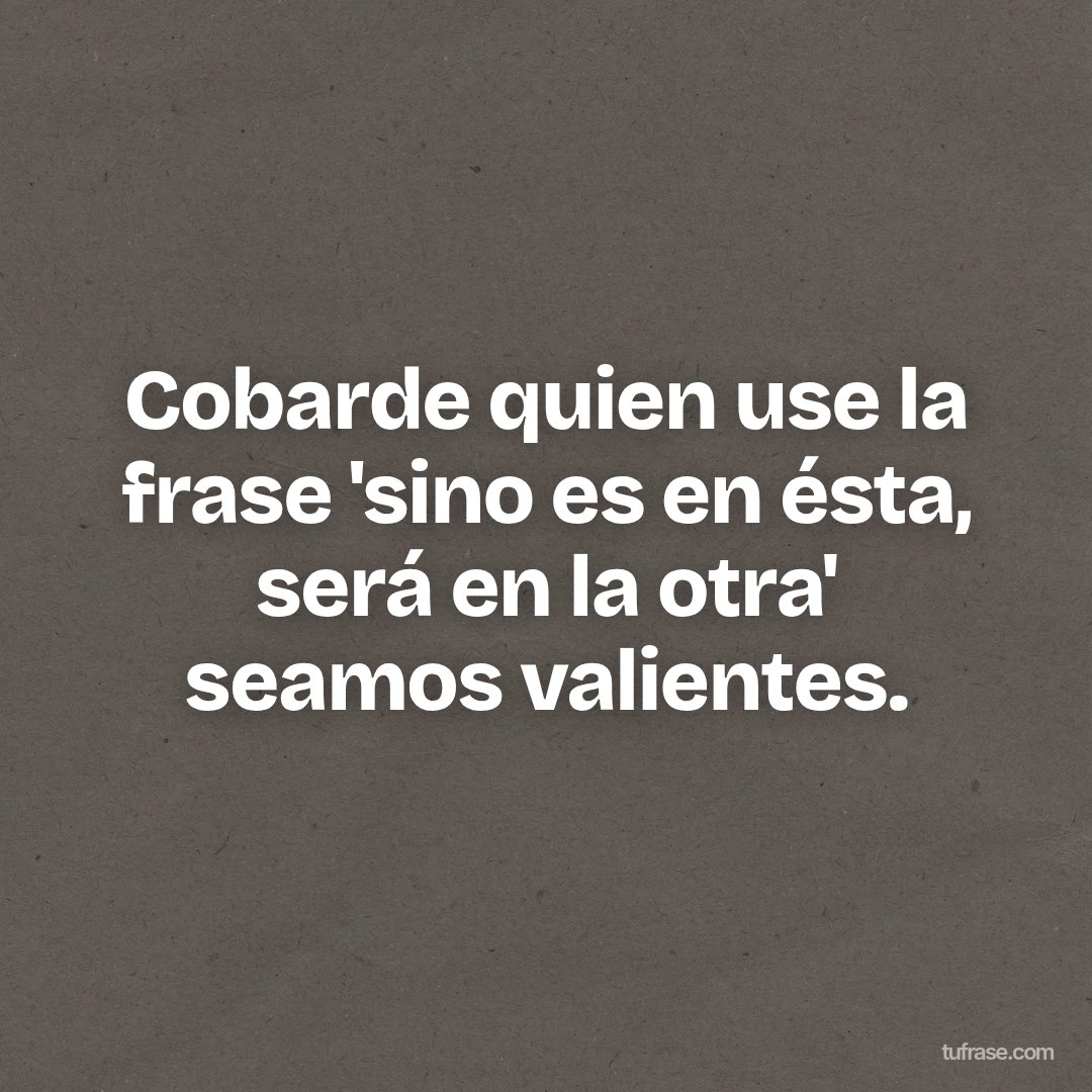 Cobarde quien use la frase 'sino es en ésta, será en la otra' seamos valientes.