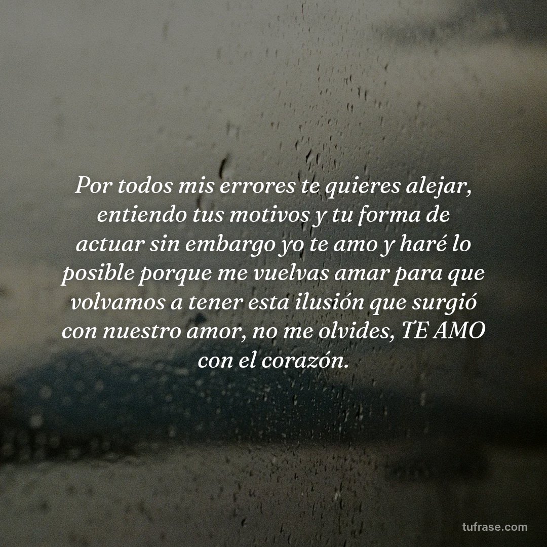 Por todos mis errores te quieres alejar, entiendo tus motivos y tu forma de actuar sin embargo yo te amo y haré lo posible porque me vuelvas amar para que volvamos a tener esta ilusión que surgió con nuestro amor, no me olvides, TE AMO con el corazón.