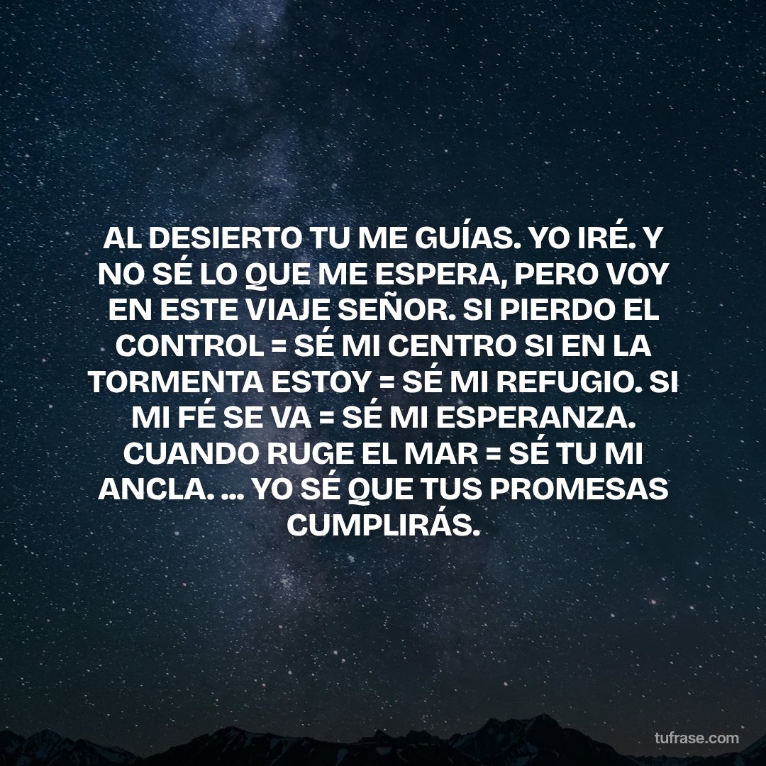 AL DESIERTO TU ME GUÍAS. YO IRÉ. Y NO SÉ LO QUE ME ESPERA, PERO VOY EN ESTE VIAJE SEÑOR. SI PIERDO EL CONTROL = SÉ MI CENTRO SI EN LA TORMENTA ESTOY = SÉ MI REFUGIO. SI MI FÉ SE VA = SÉ MI ESPERANZA. CUANDO RUGE EL MAR = SÉ TU MI ANCLA. ... YO SÉ QUE TUS PROMESAS CUMPLIRÁS.
