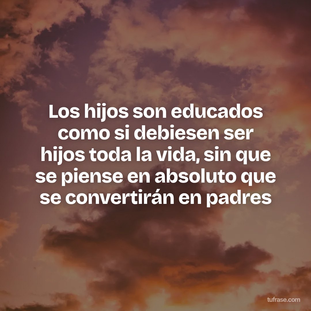 Los hijos son educados como si debiesen ser hijos toda la vida, sin que se piense en absoluto que se convertirán en padres