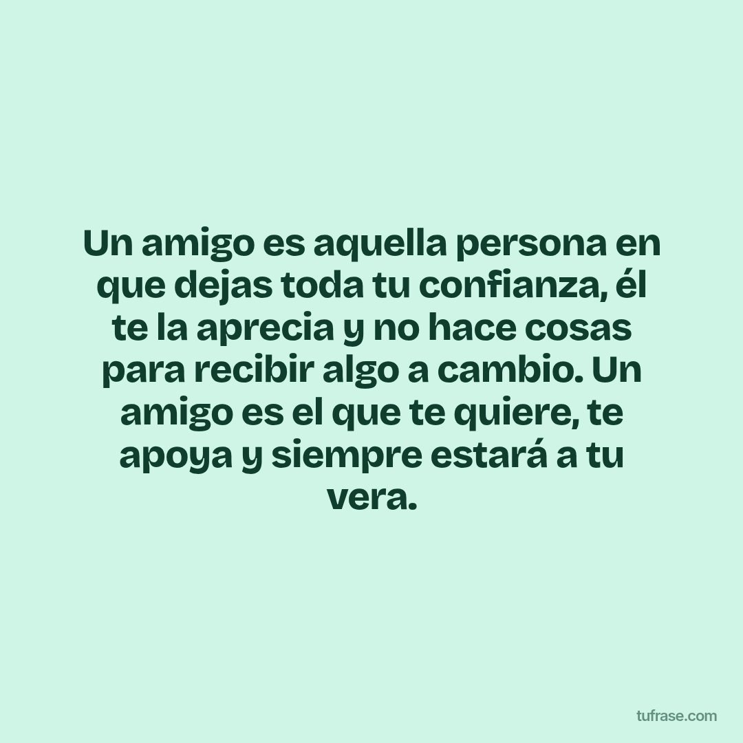 Un amigo es aquella persona en que dejas toda tu confianza, él te la aprecia y no hace cosas para recibir algo a cambio. Un amigo es el que te quiere, te apoya y siempre estará a tu vera.