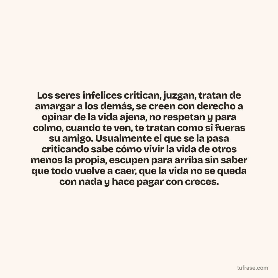 Los seres infelices critican, juzgan, tratan de amargar a los demás, se creen con derecho a opinar de la vida ajena, no respetan y para colmo, cuando te ven, te tratan como si fueras su amigo. Usualmente el que se la pasa criticando sabe cómo vivir la vida de otros menos la propia, escupen para arriba sin saber que todo vuelve a caer, que la vida no se queda con nada y hace pagar con creces.