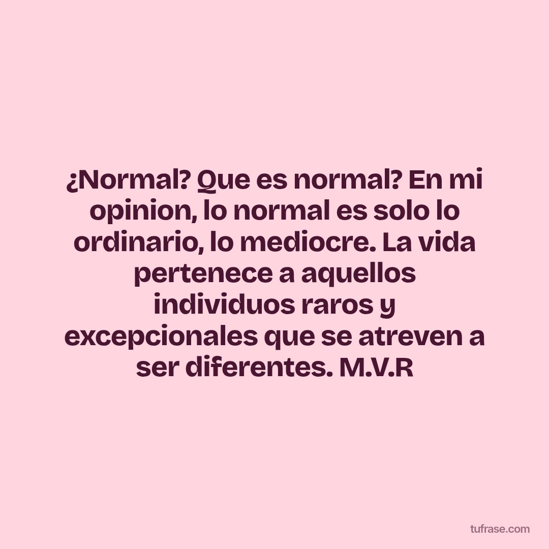 ¿Normal? Que es normal? En mi opinion, lo normal es solo lo ordinario, lo mediocre. La vida pertenece a aquellos individuos raros y excepcionales que se atreven a ser diferentes. M.V.R