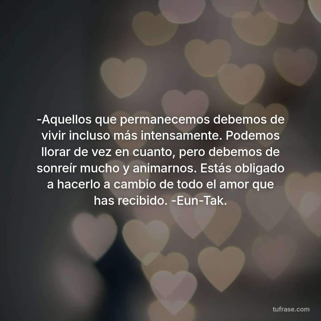 -Aquellos que permanecemos debemos de vivir incluso más intensamente. Podemos llorar de vez en cuanto, pero debemos de sonreír mucho y animarnos. Estás obligado a hacerlo a cambio de todo el amor que has recibido. -Eun-Tak.