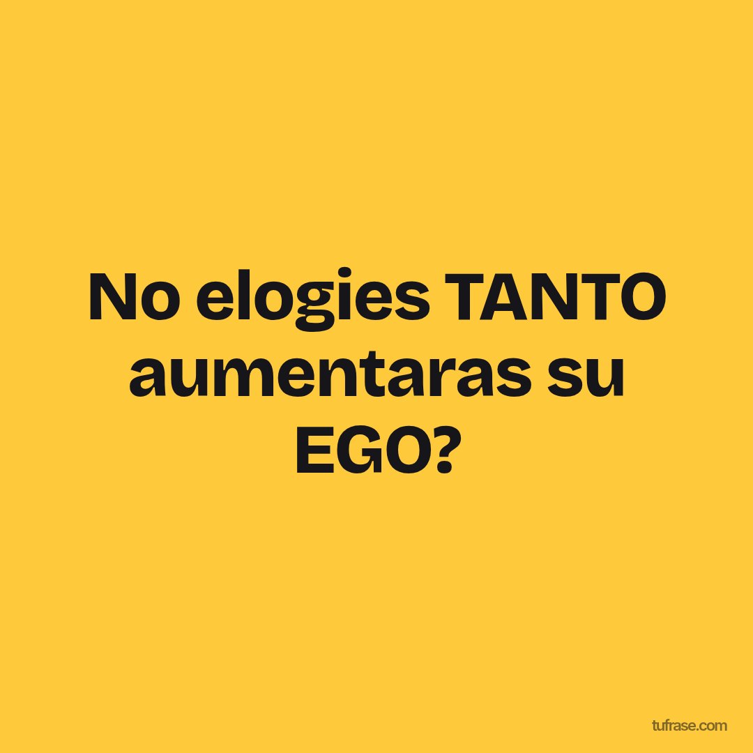 No elogies TANTO aumentaras su EGO?