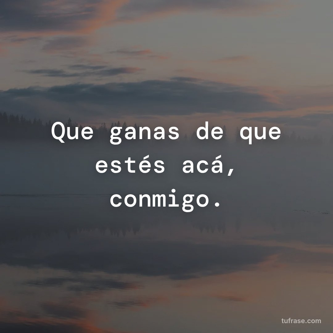 Que ganas de que estés acá, conmigo.