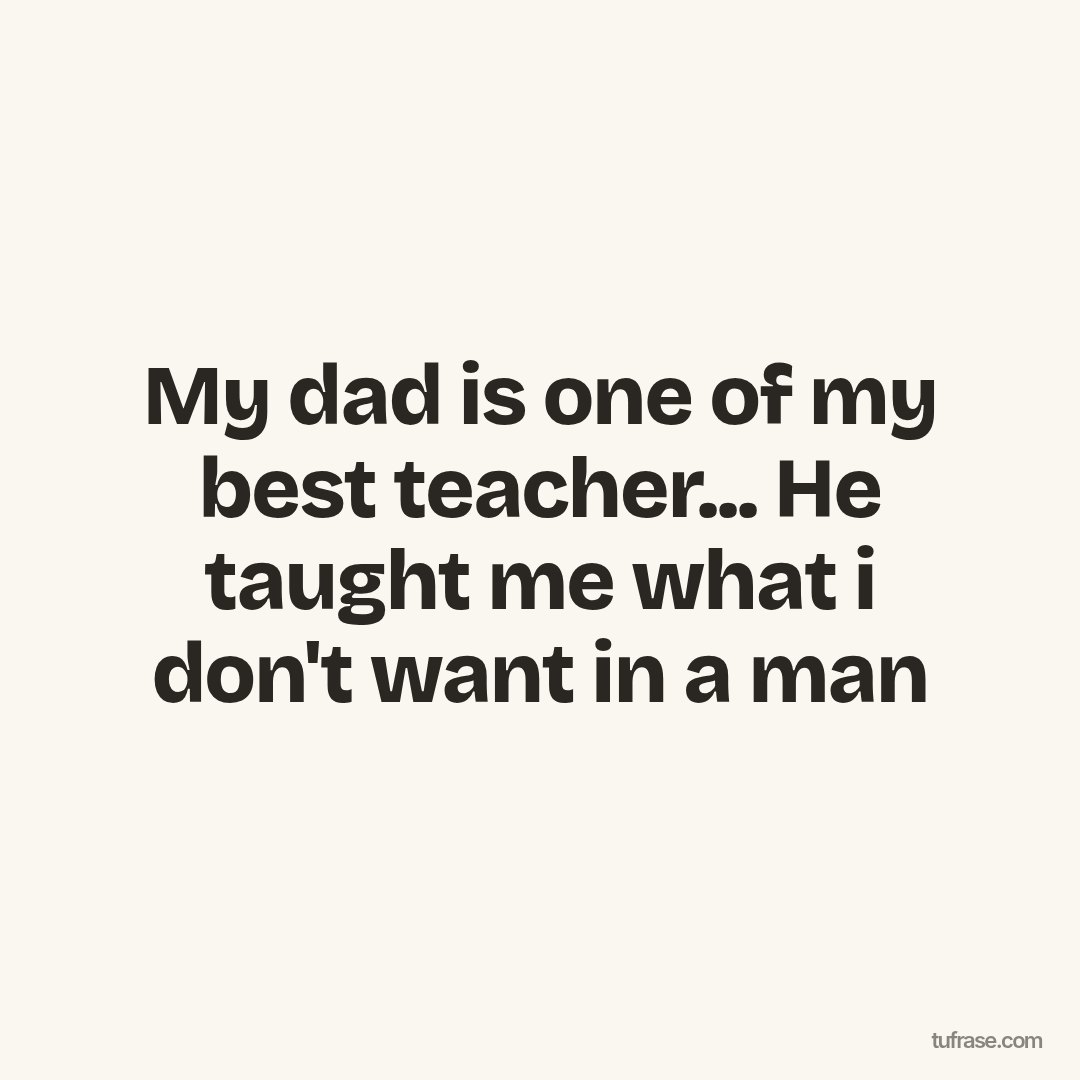 My dad is one of my best teacher... He taught me what i don't want in a man