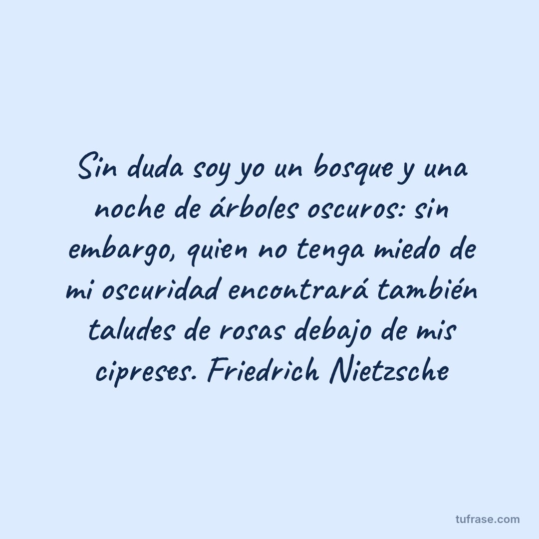 Sin duda soy yo un bosque y una noche de árboles oscuros: sin embargo, quien no tenga miedo de mi oscuridad encontrará también taludes de rosas debajo de mis cipreses. Friedrich Nietzsche