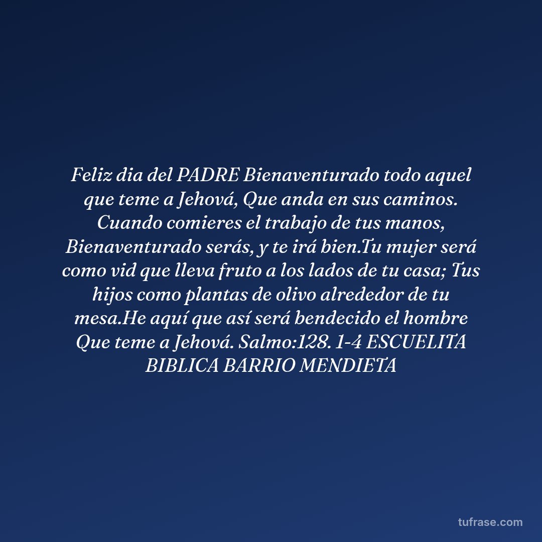 Feliz dia del PADRE Bienaventurado todo aquel que teme a Jehová, Que anda en sus caminos. Cuando comieres el trabajo de tus manos, Bienaventurado serás, y te irá bien.Tu mujer será como vid que lleva fruto a los lados de tu casa; Tus hijos como plantas de olivo alrededor de tu mesa.He aquí que así será bendecido el hombre Que teme a Jehová. Salmo:128. 1-4 ESCUELITA BIBLICA BARRIO MENDIETA