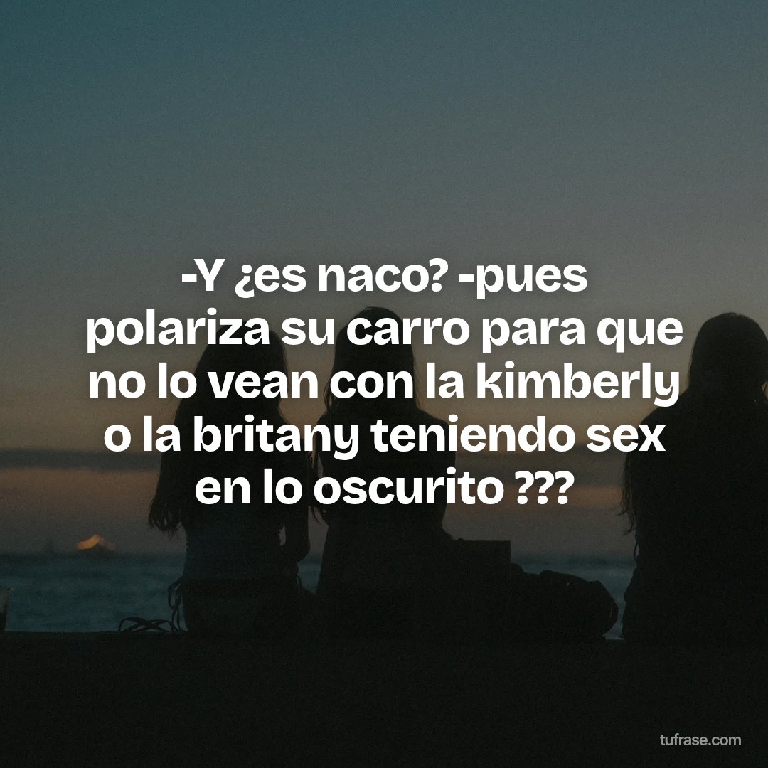 -Y ¿es naco? -pues polariza su carro para que no lo vean con la kimberly o la britany teniendo sex en lo oscurito ???