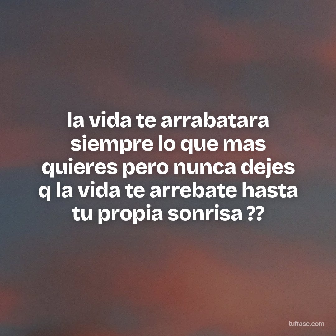 la vida te arrabatara siempre lo que mas quieres pero nunca dejes q la vida te arrebate hasta tu propia sonrisa ??