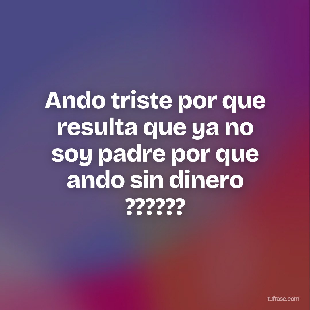 Ando triste por que resulta que ya no soy padre por que ando sin dinero ??????