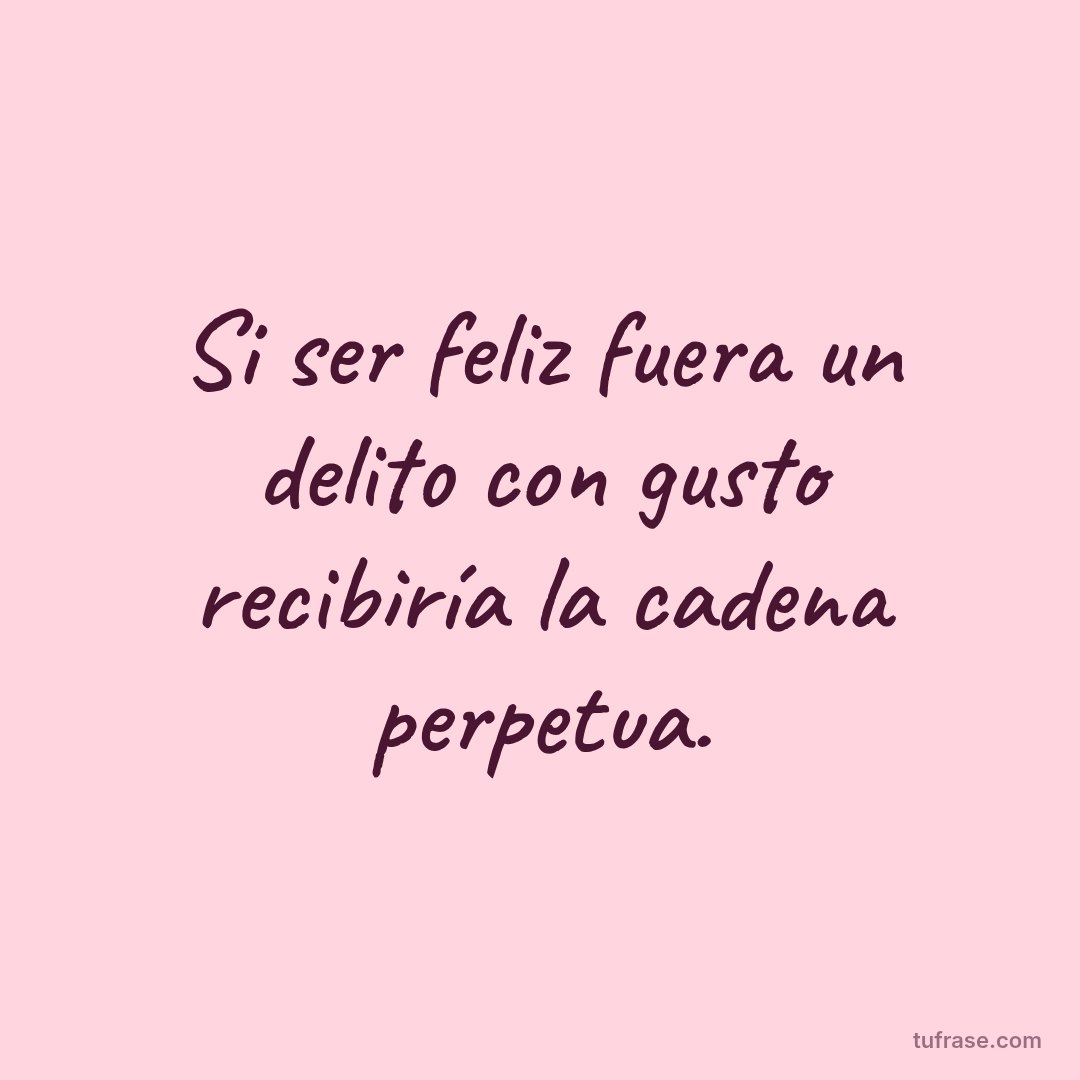Si ser feliz fuera un delito con gusto recibiría la cadena perpetua.