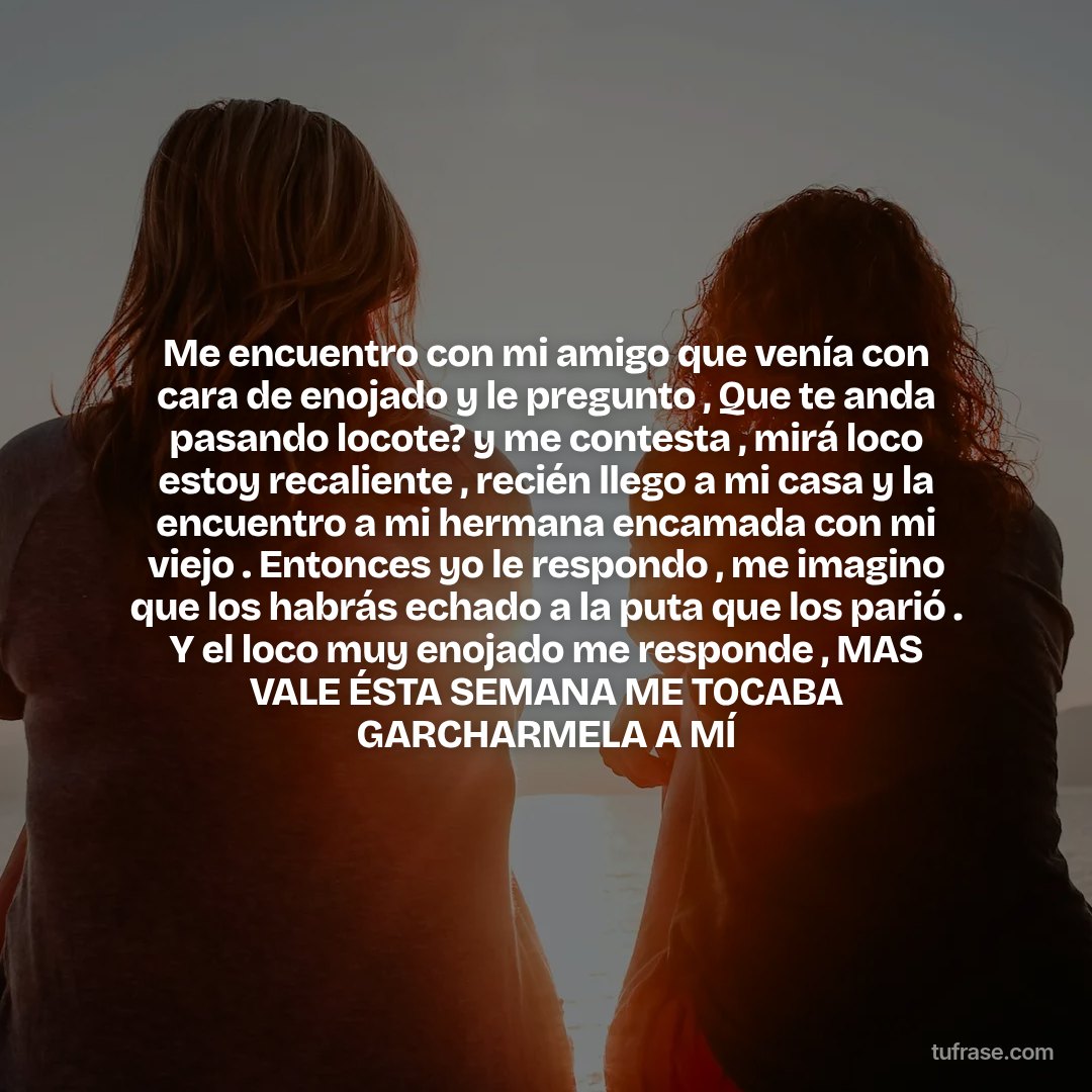 Me encuentro con mi amigo que venía con cara de enojado y le pregunto , Que te anda pasando locote? y me contesta , mirá loco estoy recaliente , recién llego a mi casa y la encuentro a mi hermana encamada con mi viejo . Entonces yo le respondo , me imagino que los habrás echado a la puta que los parió . Y el loco muy enojado me responde , MAS VALE ÉSTA SEMANA ME TOCABA GARCHARMELA A MÍ