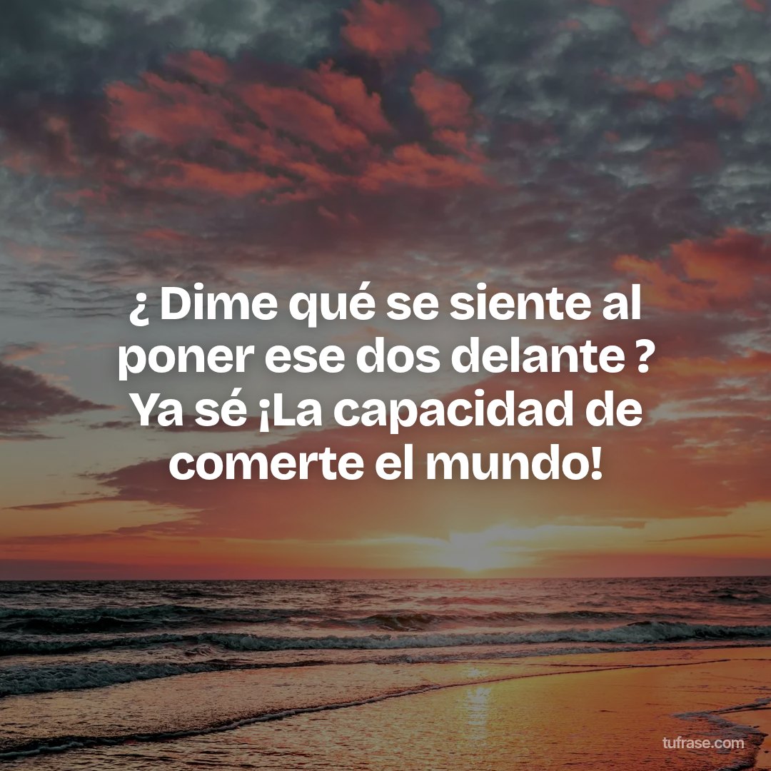 ¿ Dime qué se siente al poner ese dos delante ? Ya sé ¡La capacidad de comerte el mundo!
