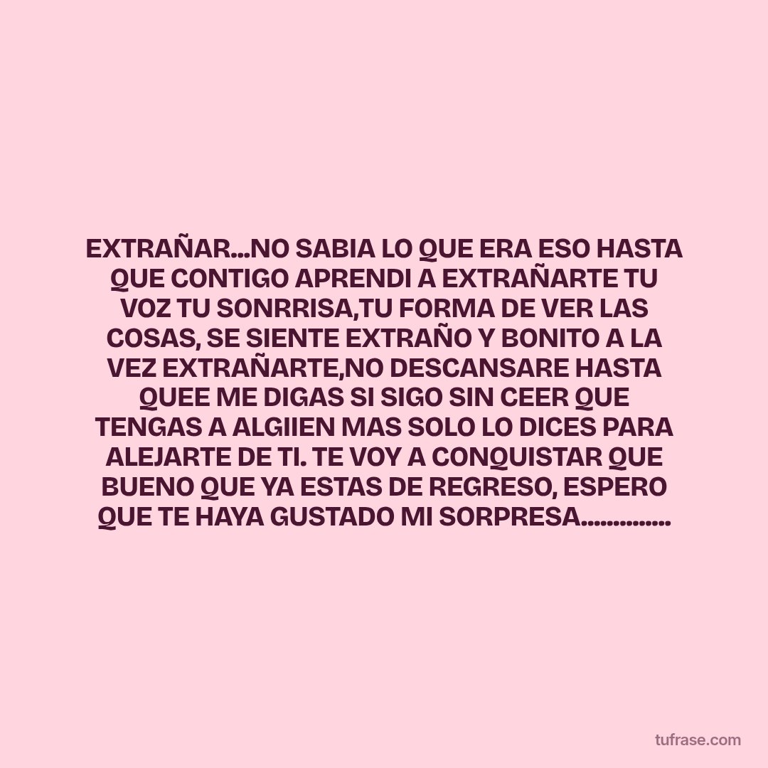 EXTRAÑAR...NO SABIA LO QUE ERA ESO HASTA QUE CONTIGO APRENDI A EXTRAÑARTE TU VOZ TU SONRRISA,TU FORMA DE VER LAS COSAS, SE SIENTE EXTRAÑO Y BONITO A LA VEZ EXTRAÑARTE,NO DESCANSARE HASTA QUEE ME DIGAS SI SIGO SIN CEER QUE TENGAS A ALGIIEN MAS SOLO LO DICES PARA ALEJARTE DE TI. TE VOY A CONQUISTAR QUE BUENO QUE YA ESTAS DE REGRESO, ESPERO QUE TE HAYA GUSTADO MI SORPRESA..............