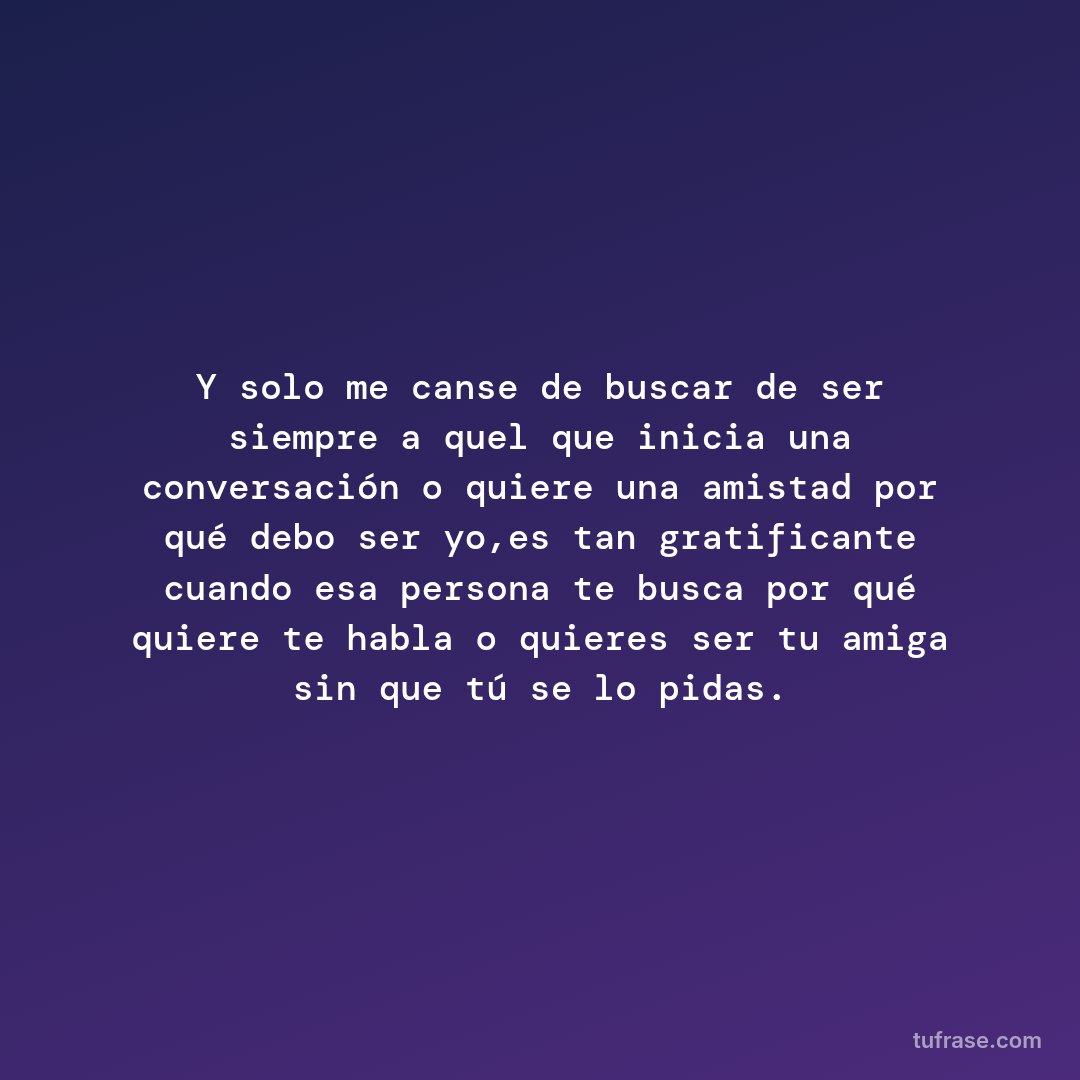 Y solo me canse de buscar de ser siempre a quel que inicia una conversación o quiere una amistad por qué debo ser yo,es tan gratificante cuando esa persona te busca por qué quiere te habla o quieres ser tu amiga sin que tú se lo pidas.
