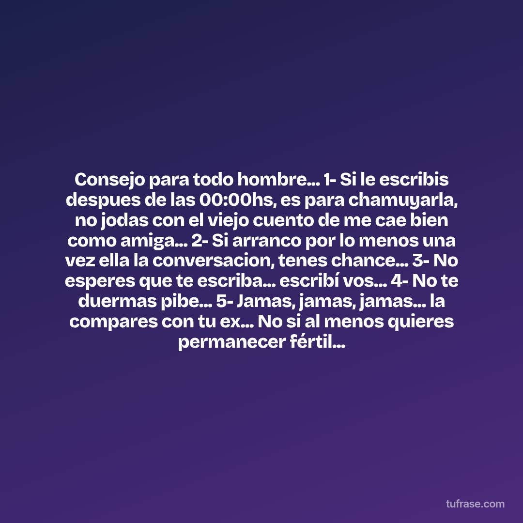 Consejo para todo hombre... 1- Si le escribis despues de las 00:00hs, es para chamuyarla, no jodas con el viejo cuento de me cae bien como amiga... 2- Si arranco por lo menos una vez ella la conversacion, tenes chance... 3- No esperes que te escriba... escribí vos... 4- No te duermas pibe... 5- Jamas, jamas, jamas... la compares con tu ex... No si al menos quieres permanecer fértil...