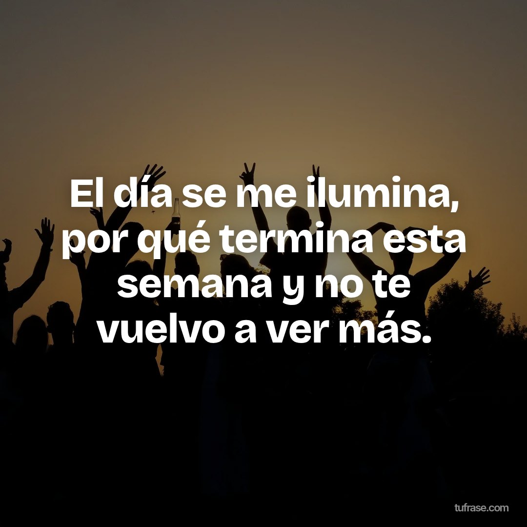 El día se me ilumina, por qué termina esta semana y no te vuelvo a ver más.