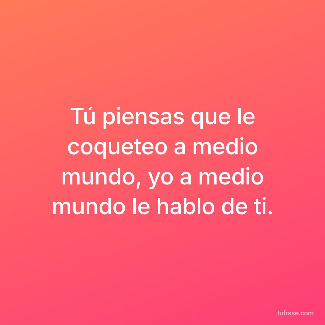 Tú piensas que le coqueteo a medio mundo, yo a medio mundo le hablo de ti.