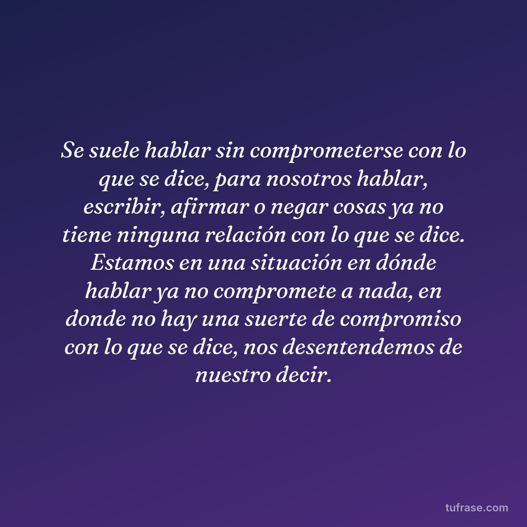 Se suele hablar sin comprometerse con lo que se dice, para nosotros hablar, escribir, afirmar o negar cosas ya no tiene ninguna relación con lo que se dice. Estamos en una situación en dónde hablar ya no compromete a nada, en donde no hay una suerte de compromiso con lo que se dice, nos desentendemos de nuestro decir.