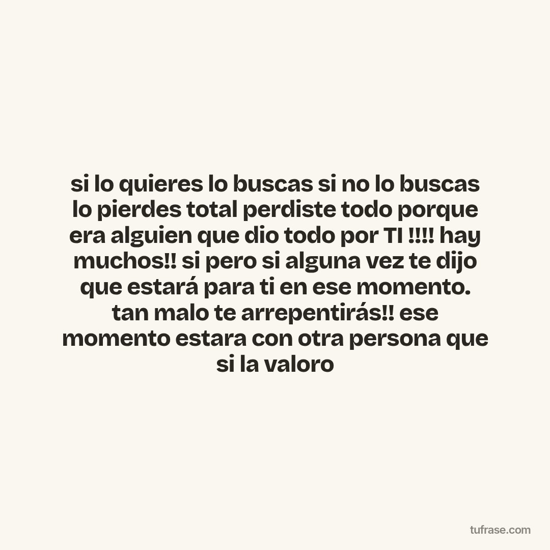 si lo quieres lo buscas si no lo buscas lo pierdes total perdiste todo porque era alguien que dio todo por TI !!!! hay muchos!! si pero si alguna vez te dijo que estará para ti en ese momento. tan malo te arrepentirás!! ese momento estara con otra persona que si la valoro