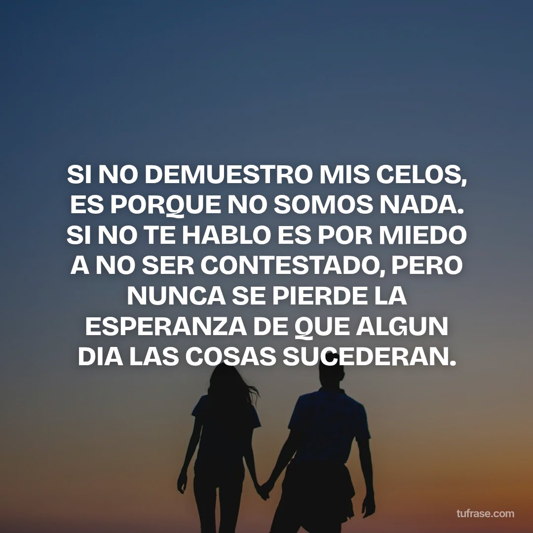 SI NO DEMUESTRO MIS CELOS, ES PORQUE NO SOMOS NADA. SI NO TE HABLO ES POR MIEDO A NO SER CONTESTADO, PERO NUNCA SE PIERDE LA ESPERANZA DE QUE ALGUN DIA LAS COSAS SUCEDERAN.